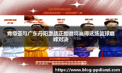 肯帝亚与广东丹阳激战正酣谁将赢得这场篮球巅峰对决