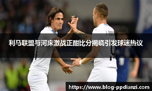 利马联盟与河床激战正酣比分揭晓引发球迷热议
