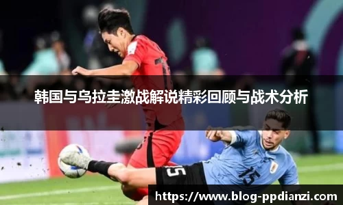 韩国与乌拉圭激战解说精彩回顾与战术分析