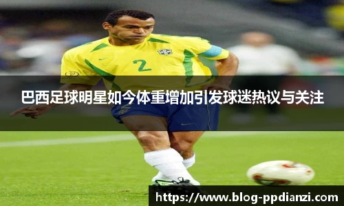 巴西足球明星如今体重增加引发球迷热议与关注