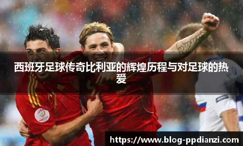 西班牙足球传奇比利亚的辉煌历程与对足球的热爱