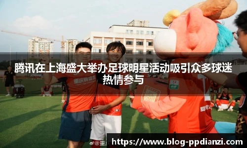 腾讯在上海盛大举办足球明星活动吸引众多球迷热情参与