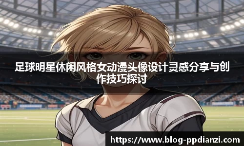 足球明星休闲风格女动漫头像设计灵感分享与创作技巧探讨
