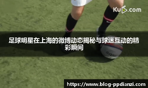 足球明星在上海的微博动态揭秘与球迷互动的精彩瞬间